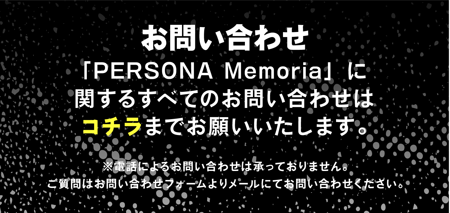 [お問い合わせ] 「PERSONA Memoria」に関するすべてのお問い合わせはコチラまでお願いいたします。
															 ※電話によるお問い合わせは承っておりません。ご質問はお問い合わせフォームよりメールにてお問い合わせください。