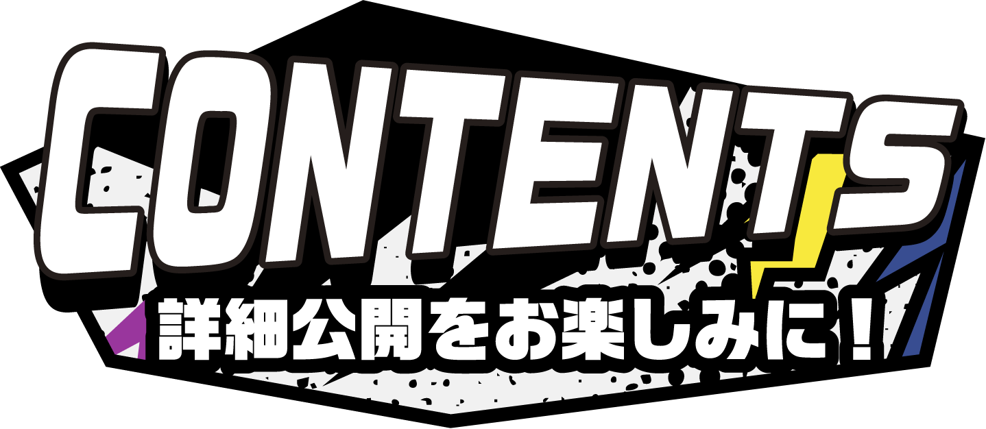 CONTENTS 詳細公開をお楽しみに！