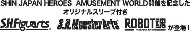 SHIN JAPAN HEROES  AMUSEMENT WORLD開催を記念したオリジナルスリーブ付き S.H.Figuarts　S.H.MonsterArts　ROBOT魂が登場！