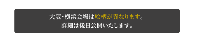 大阪・横浜会場は絵柄が異なります。詳細は後日公開いたします。