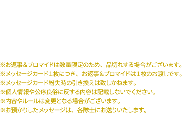 【お願い】
																				   ・メッセージを宛てた隊士からのお返事＆ブロマイドのお渡しとなりますので、宛先は必ずお一人に絞ってのご記入をお願いいたします。
																				   ・在庫についての保証は出来かねますので、メッセージカードとお返事＆ブロマイドの引き換えは当日中にお願いいたします。
																				   ※お返事＆ブロマイドは数量限定のため、品切れする場合がございます。
																				   ※メッセージカード１枚につき、お返事＆ブロマイドは１枚のお渡しです。
																				   ※メッセージカード紛失時の引き換えは致しかねます。
																				   ※個人情報や公序良俗に反する内容は記載しないでください。
																				   ※内容やルールは変更となる場合がございます。
																				   ※お預かりしたメッセージは、各隊士にお送りいたします。
