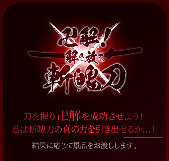 【卍解！解き放て斬魄刀】
																	刀を握り卍解を成功させよう！君は斬魄刀の真の力を引き出せるか…！結果に応じて景品をお渡しします。