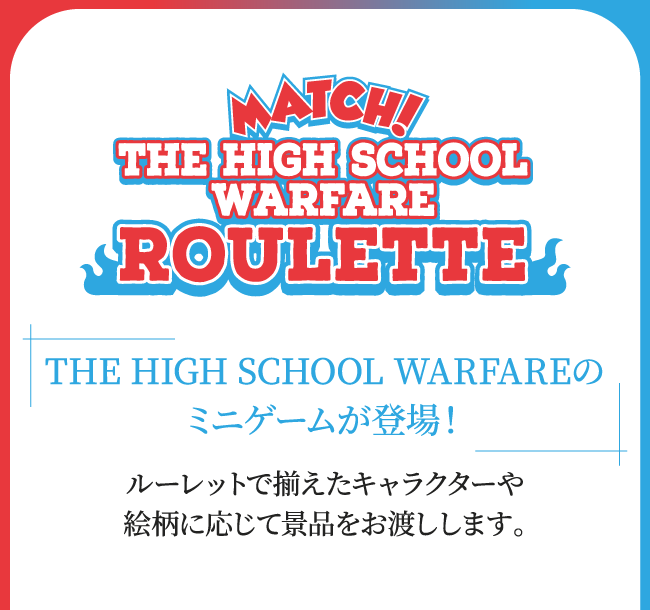 【MATCH! THE HIGH SCHOOL WARFARE ROULETEE】
																	THE HIGH SCHOOL WARFAREのミニゲームが登場！ルーレットで揃えたキャラクターや絵柄に応じて景品をお渡しします。