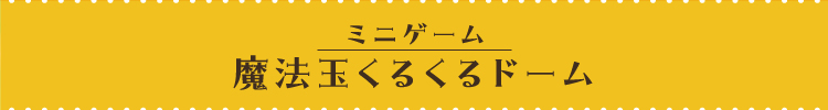 [ミニゲーム] 集めて！魔法玉くるくるドーム