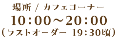 場所 / カフェコーナー 10：00～20：00（ラストオーダー 19：30頃）