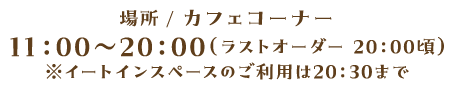 場所 / カフェコーナー 11:00~20:00(ラストオーダー 20:00頃)※イートインスペースのご利用は20:30まで