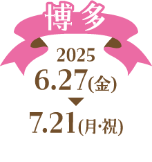 [博多] 2025 6.27（金）〜7.21（月・祝）