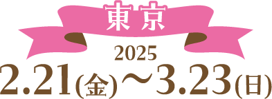 [東京] 2025 2.21（金）〜3.23（日）