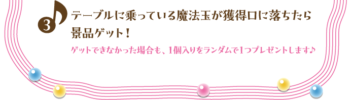 3. テーブルに乗っている魔法玉が獲得口に落ちたら景品ゲット！ゲットできなかった場合も、１個入りをランダムで１つプレゼントします♪