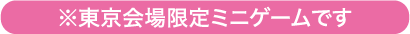 ※東京会場限定ミニゲームです
