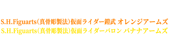 『仮面ライダー鎧武 10th EVENT ～ ここからは俺たちのステージだ！ ～』開催を記念したオリジナルスリーブ付き
                                                              S.H.Figuarts（真骨彫製法）仮面ライダー鎧武 オレンジアームズ
                                                              S.H.Figuarts（真骨彫製法）仮面ライダーバロン バナナアームズ
                                                              の販売が決定！