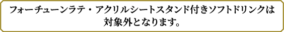 フォーチューンラテ・アクリルシートスタンド付きソフトドリンクは対象外となります。
