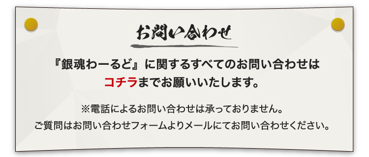 [お問い合わせ]
                                                             『銀魂わーるど』に関するすべてのお問い合わせはコチラまでお願いいたします。
                                                             ※電話によるお問い合わせは承っておりません。
                                                             ご質問はお問い合わせフォームよりメールにてお問い合わせください。