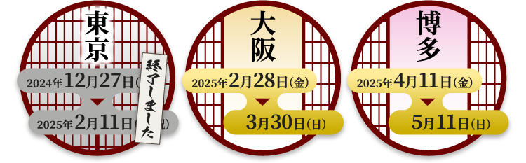 [東京] 終了しました
                                                            [大阪] 2025年2月28日（金）〜3月30日（日）
                                                            [博多] 2025年4月11日（金）〜5月11日（日）