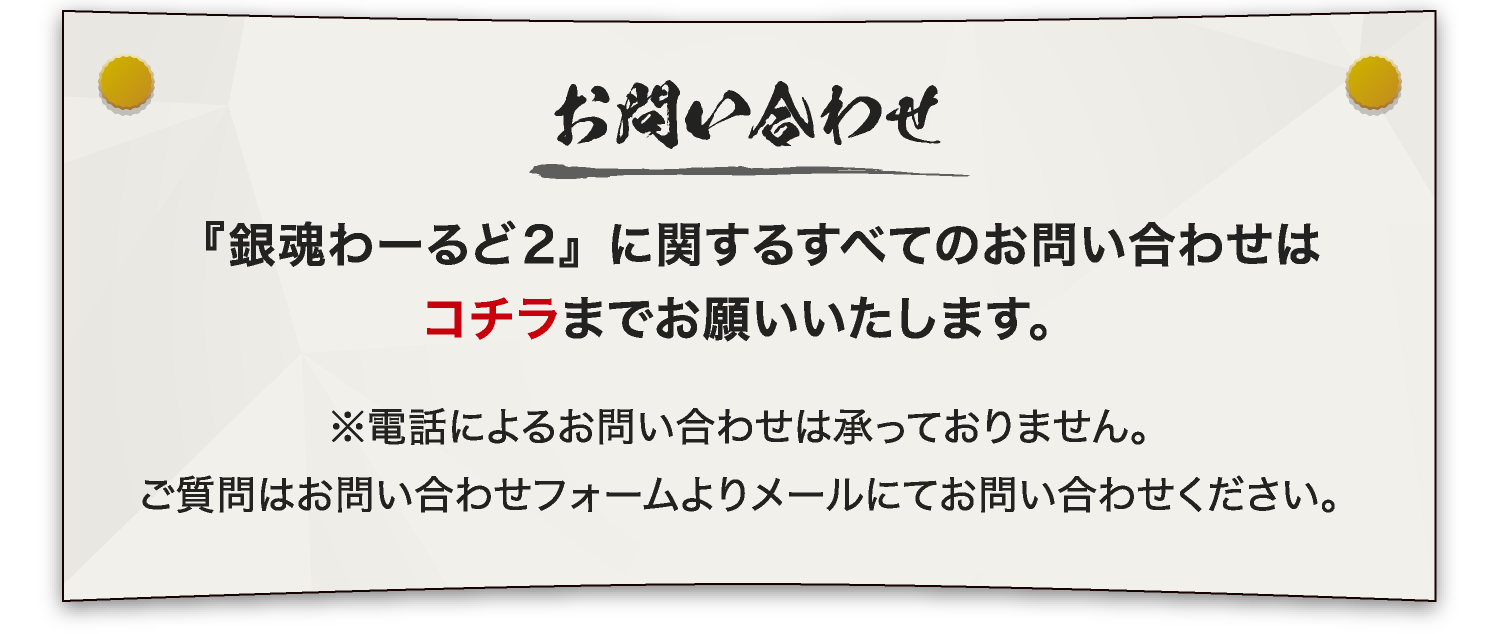 [お問い合わせ]
															 『銀魂わーるど2』に関するすべてのお問い合わせはコチラまでお願いいたします。
															 ※電話によるお問い合わせは承っておりません。
															 　ご質問はお問い合わせフォームよりメールにてお問い合わせください。