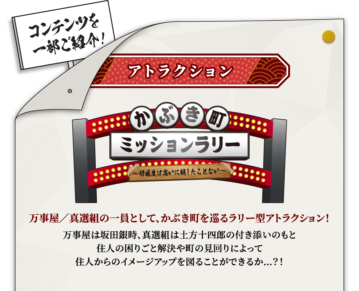 [アトラクション] かぶき町ミッションラリー
																	 万事屋／真選組の一員として、かぶき町を巡るラリー型アトラクション！
																	 万事屋は坂田銀時、真選組は土方十四郎の付き添いのもと
																	 住人の困りごと解決や町の見回りによって
																	 住人からのイメージアップを図ることができるか…？！