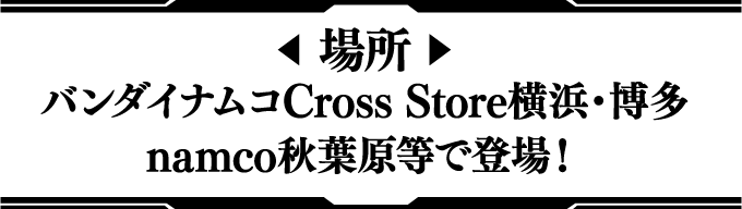 [場所] バンダイナムコCross Store横浜・博多 / namco秋葉原等で登場！