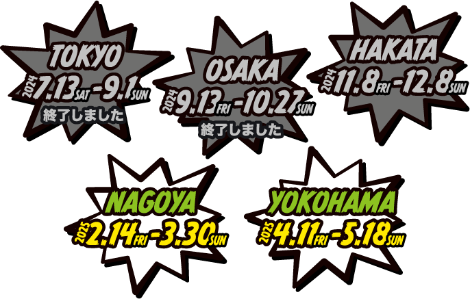 [TOKYO] 終了しました　[OSAKA] 終了しました　[HAKATA] 終了しました　[NAGOYA] 2.14-3.30　[YOKOHAMA] 4.11-5.18