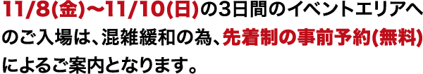 11/8(金)〜11/10(日)の3日間のイベントエリアへのご入場は、混雑緩和の為、先着制の事前予約(無料)によるご案内となります。