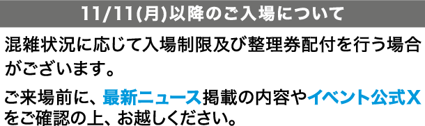 [11/11(月)以降のご入場について]
                                                                          混雑状況に応じて入場制限及び整理券配付を行う場合がございます。ご来場前に、最新ニュース掲載の内容やイベント公式Xをご確認の上、お越しください。