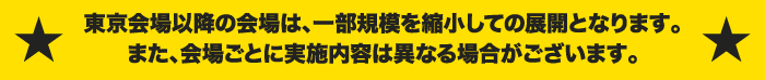 東京会場以降の会場は、一部規模を縮小しての展開となります。また、会場ごとに実施内容は異なる場合がございます。