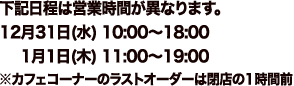 下記日程は営業時間が異なります。
																			12月31日(水)　10:00～18:00
																			1月1日(木)　　11:00～19:00
																			※カフェコーナーのラストオーダーは閉店の1時間前