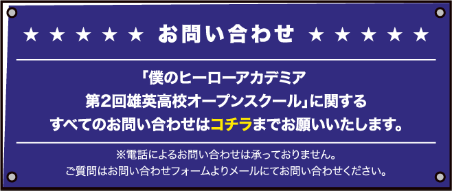 「僕のヒーローアカデミア 第2回 雄英高校オープンスクール」に関するすべてのお問い合わせはコチラまでお願いいたします。