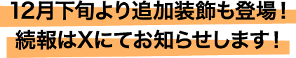 12月下旬より追加装飾も登場！続報はXにてお知らせします！