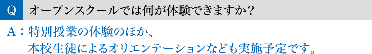 Q.オープンスクールでは何が体験できますか？ / A.特別授業の体験のほか、本校生徒によるオリエンテーションなども実施予定です。