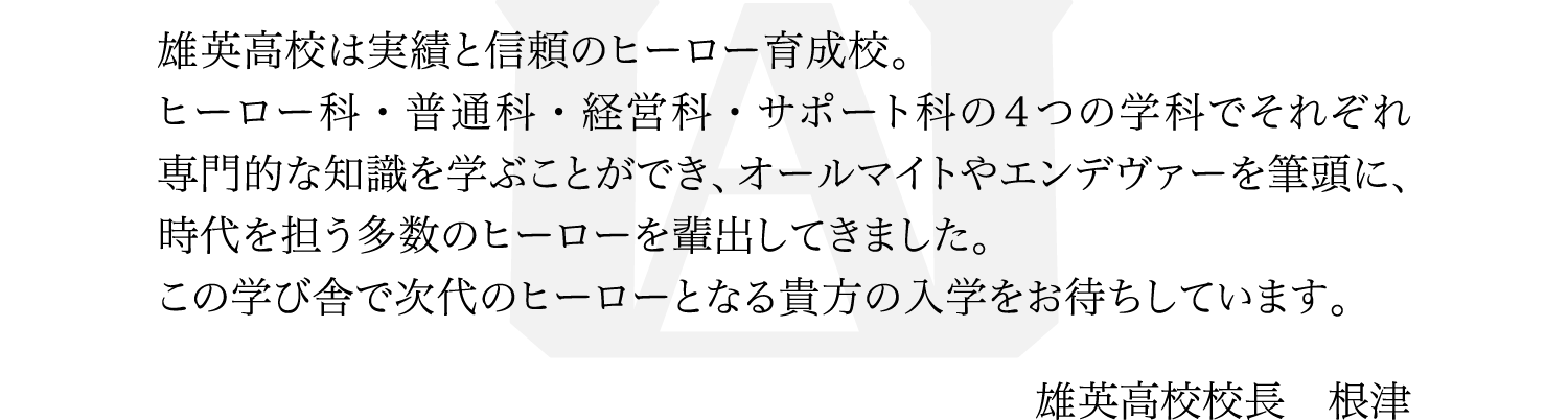 雄英高校は実績と信頼のヒーロー育成校。
														 ヒーロー科・普通科・経営科・サポート科の４つの学科でそれぞれ専門的な知識を学ぶことができ、オールマイトやエンデヴァーを筆頭に、時代を担う多数のヒーローを輩出してきました。
														 この学び舎で次代のヒーローとなる貴方の入学をお待ちしています。
														 雄英高校校長　根津