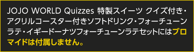 JOJO WORLD Quizzes 特製スイーツ クイズ付き・アクリルコースター付きソフトドリンク・フォーチューンラテ・イギードーナツフォーチューンラテセットにはブロマイドは付属しません。