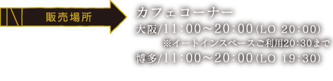 [販売場所] カフェコーナー
                                                                       大阪/11:00～20:00（LO 20:00） ※イートインスペースご利用20:30まで
                                                                       博多/11:00～20:00（LO 19:30）
                                                                       ※大阪・博多会場では全メニュー簡易容器でのご提供となります。