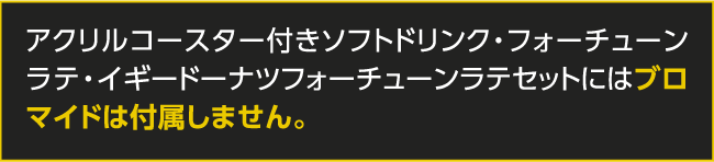 アクリルコースター付きソフトドリンク・フォーチューンラテ・イギードーナツフォーチューンラテセットにはブロマイドは付属しません。