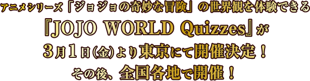アニメシリーズ「ジョジョの奇妙な冒険」の世界観を体験できる『JOJO WORLD Quizzes』が3月1日（金）より東京にて開催決定！その後、全国各地で開催！
