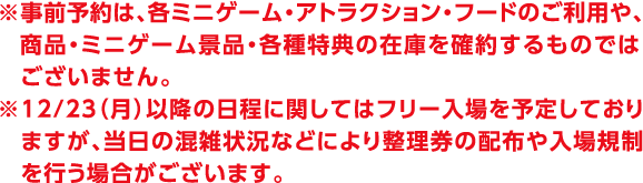 ※事前予約は、各ミニゲーム・アトラクション・フードのご利用や、商品・ミニゲーム景品・各種特典の在庫を確約するものではございません。
                                                                                        ※12/23（月）以降の日程に関してはフリー入場を予定しておりますが、当日の混雑状況などにより整理券の配布や入場規制を行う場合がございます。