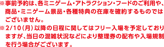 ※事前予約は、各ミニゲーム・アトラクション・フードのご利用や、商品・ミニゲーム景品・各種特典の在庫を確約するものではございません。
                                                                                        ※2/10（月）以降の日程に関してはフリー入場を予定しておりますが、当日の混雑状況などにより整理券の配布や入場規制を行う場合がございます。