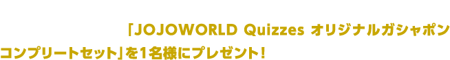 #jojo_world をつけて、X（旧Twitter）でイベントの感想を投稿いただいた方の中から抽選で「JOJOWORLD Quizzes オリジナルガシャポン コンプリートセット」を1名様にプレゼント！