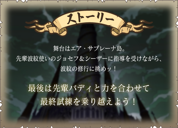 [ストーリー] 舞台はエア・サプレーナ島。先輩波紋使いのジョセフ＆シーザーに指導を受けながら、波紋の修行に挑めッ！
																	最後は先輩バディと力を合わせて最終試練を乗り越えよう！