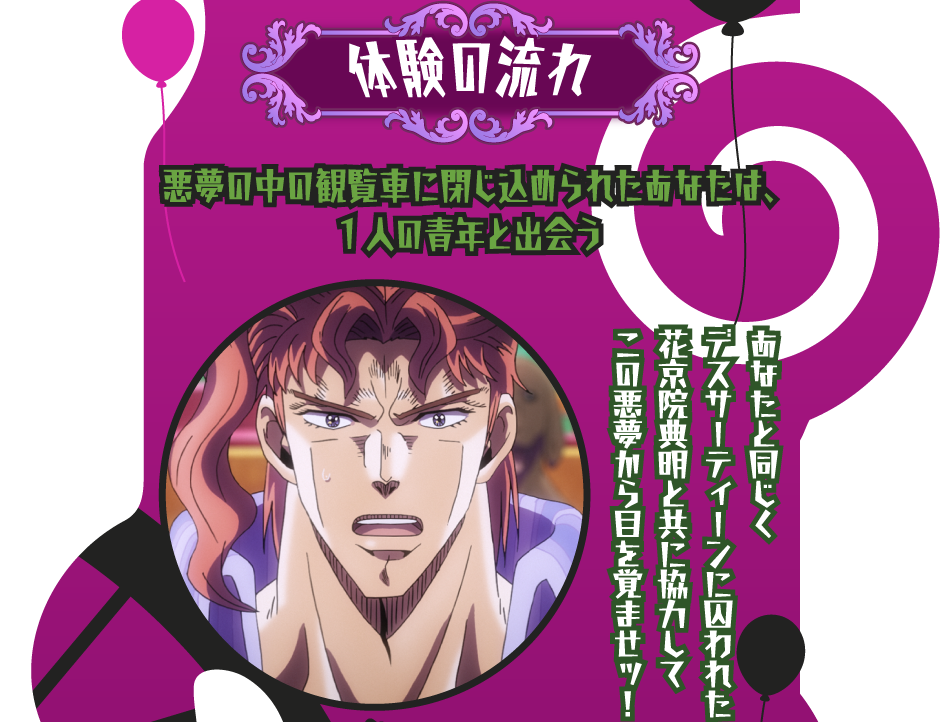 [体験の流れ] 悪夢の中の観覧車に閉じ込められたあなたは、1人の青年と出会う
																			あなたと同じくデスサーティーンに囚われた花京院典明と共に協力してこの悪夢から目を覚ませッ！