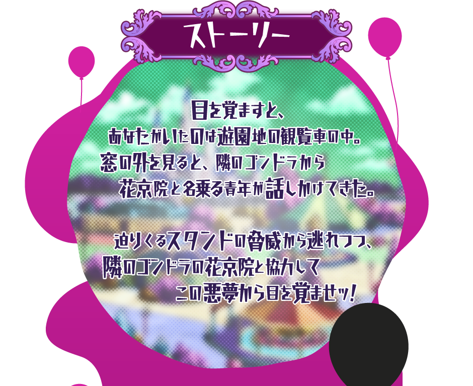 [ストーリー] 目を覚ますと、あなたがいたのは遊園地の観覧車の中。窓の外を見ると、隣のゴンドラから花京院と名乗る青年が話しかけてきた。迫り来るスタンドの脅威から逃れつつ、隣のゴンドラの花京院と協力してこの悪夢から目を覚ませッ！
