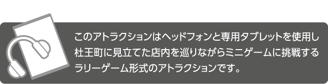 このアトラクションはヘッドフォンと専用タブレットを使用し杜王町に見立てた店内を巡りながらミニゲームに挑戦するラリーゲーム形式のアトラクションです。