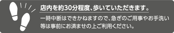 店内を約30分程度、歩いていただきます。一時中断はできかねますので、急ぎのご用事やお手洗い等は事前にお済ませの上ご利用ください。