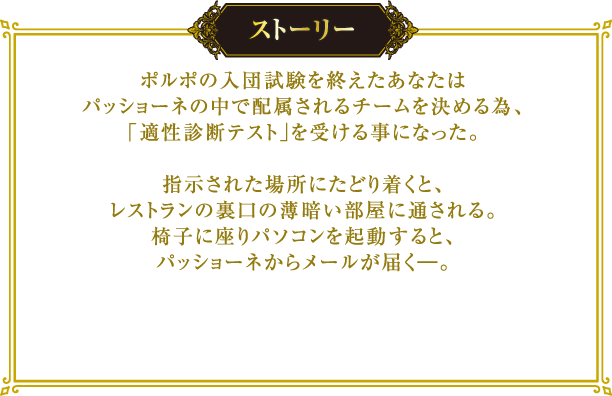 [ストーリー] ポルポの入団試験を終えたあなたはパッショーネの中で配属されるチームを決める為、「適性診断テスト」を受ける事になった。
																								  指示された場所にたどり着くと、レストランの裏口の薄暗い部屋に通される。
																								  椅子に座りパソコンを起動すると、パッショーネからメールが届く―。