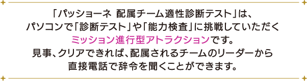 「パッショーネ 配属チーム適性診断テスト」は、パソコンで「診断テスト」や「能力検査」に挑戦していただくミッション進行型アトラクションです。
																									 見事、クリアできれば、配属されるチームのリーダーから直接電話で辞令を聞くことができます。