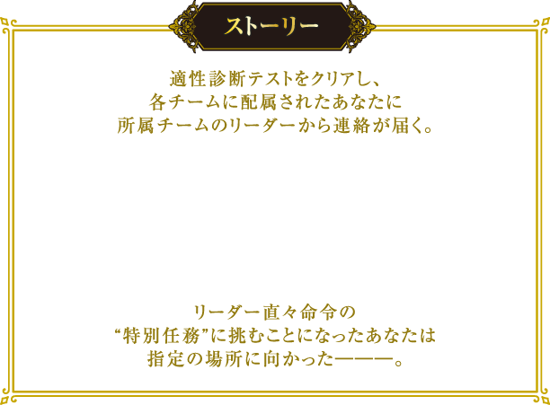 [ストーリー] 適性診断テストをクリアし、各チームに配属されたあなたに所属チームのリーダーから連絡が届く。
																								  リーダー直々命令の“特別任務”に挑むことになったあなたは指定の場所に向かった―――。