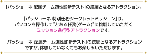 「パッショーネ 配属チーム適性診断テスト」の続編となるアトラクション。
																									 「パッショーネ 特別任務シークレットミッション」は、パソコンを操作して“とある任務(ゲーム)”に挑戦していただくミッション進行型アトラクションです。
																									 「パッショーネ 配属チーム適性診断テスト」の続編となるアトラクションですが、体験していなくてもお楽しみいただけます。