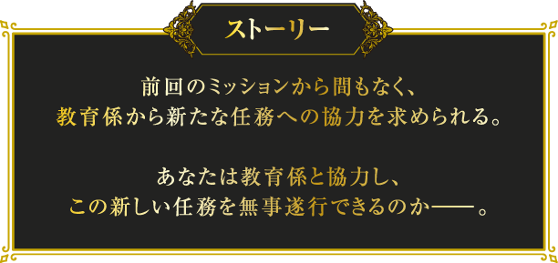 [ストーリー] 前回のミッションから間もなく、教育係から新たな任務への協力を求められる。あなたは教育係と協力し、この新しい任務を無事遂行できるのか―。