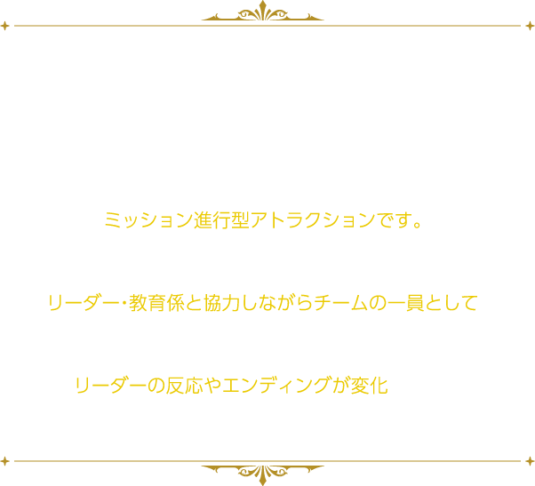 「パッショーネ 配属チーム適正診断テスト」、「パッショーネ特別任務 シークレットミッション」の続編となるアトラクション。
																	   「パッショーネ特別任務 ネクストミッション」は、パソコンを操作して“とある任務（ゲーム）”に挑戦していただくミッション進行型アトラクションです。
																	   アトラクション内ではリーダー・教育係と協力しながらチームの一員として“任務”に挑んでいただきます。
																	   あなたの任務達成率に応じて、リーダーの反応やエンディングが変化します。