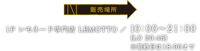 [販売場所] 1F レモネード専門店 LEMOTTO / 10:00~21:00(LO 20:45) ※最終日は18:00まで