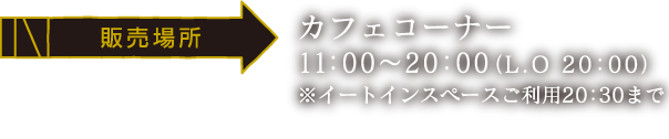 [販売場所] カフェコーナー /11:00～20:00（LO 20：00）
														  ※イートインスペースご利用20:30まで
														  ※大阪・博多会場では、全メニュー簡易容器でのご提供となります。